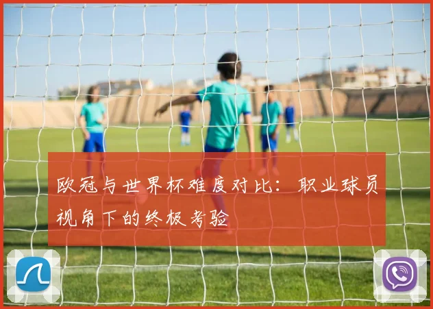 欧冠与世界杯难度对比：职业球员视角下的终极考验