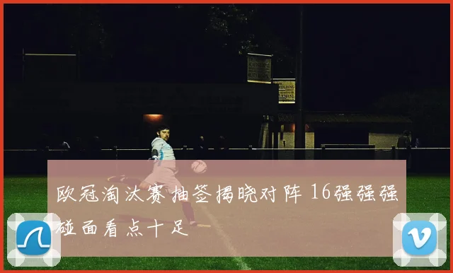欧冠淘汰赛抽签揭晓对阵 16强强强碰面看点十足