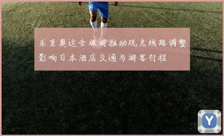 东京奥运会旅游推动观光线路调整影响日本酒店交通与游客行程