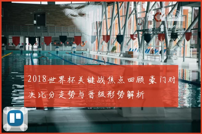 2018世界杯关键战焦点回顾 豪门对决比分走势与晋级形势解析