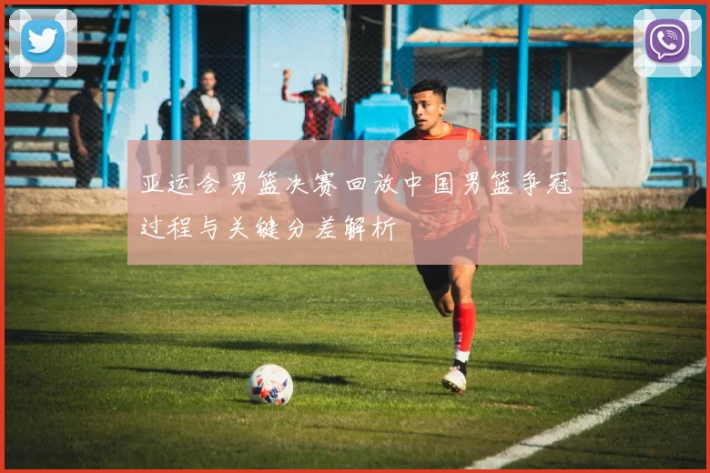 亚运会男篮决赛回放中国男篮争冠过程与关键分差解析