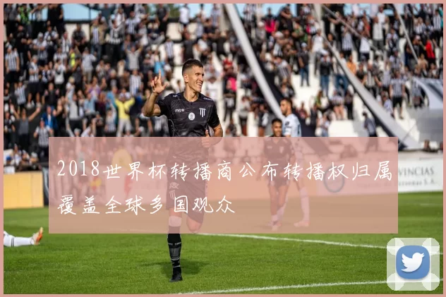 2018世界杯转播商公布转播权归属覆盖全球多国观众