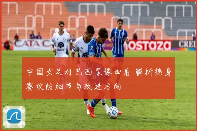 中国女足对巴西录像回看 解析热身赛攻防细节与改进方向