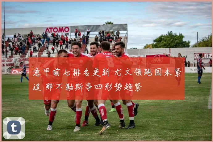 意甲前七排名更新 尤文领跑国米紧追 那不勒斯争四形势趋紧