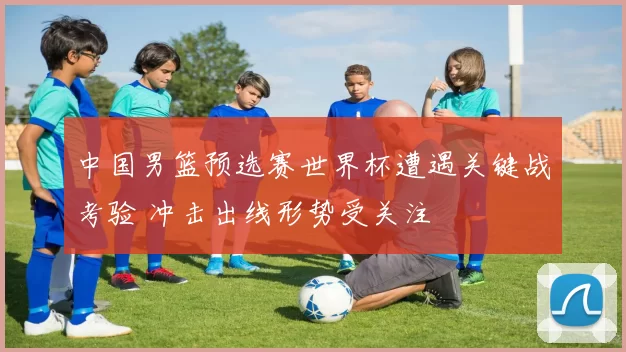 中国男篮预选赛世界杯遭遇关键战考验 冲击出线形势受关注