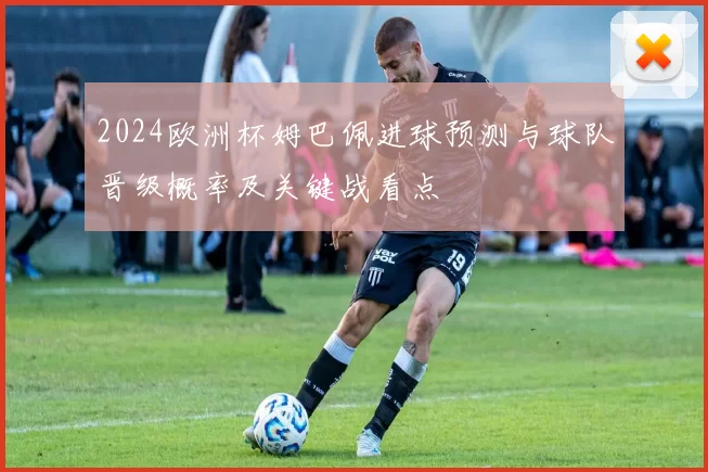 2024欧洲杯姆巴佩进球预测与球队晋级概率及关键战看点
