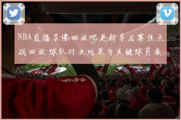 NBA直播录像回放吧更新季后赛焦点战回放 球队对决结果与关键球员表现解析