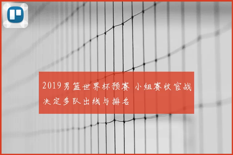2019男篮世界杯预赛 小组赛收官战决定多队出线与排名