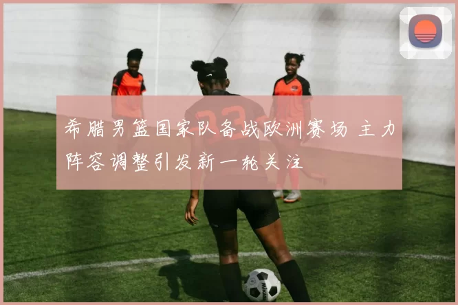 希腊男篮国家队备战欧洲赛场 主力阵容调整引发新一轮关注