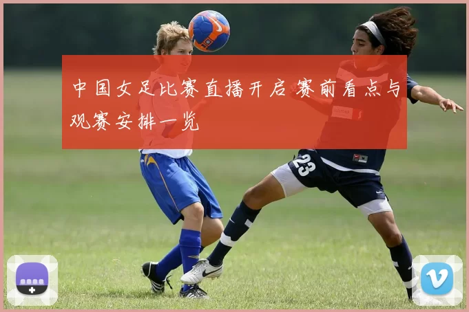 中国女足比赛直播开启 赛前看点与观赛安排一览