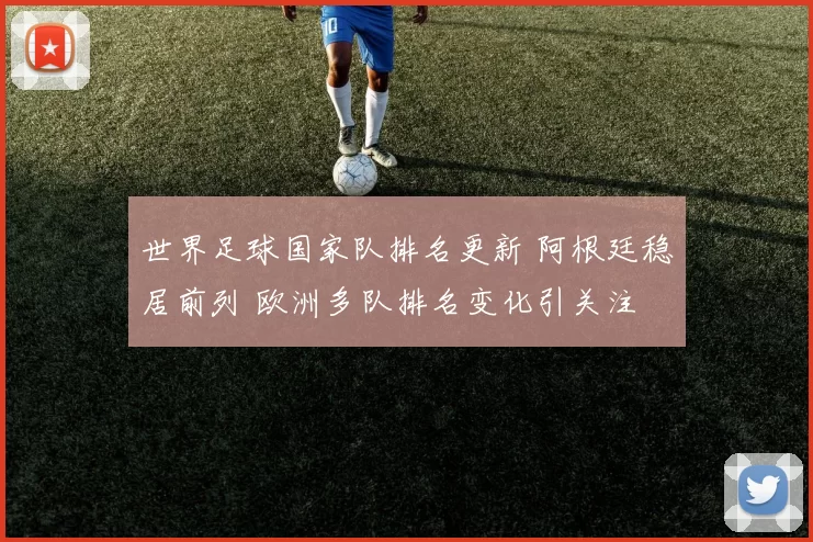 世界足球国家队排名更新 阿根廷稳居前列 欧洲多队排名变化引关注