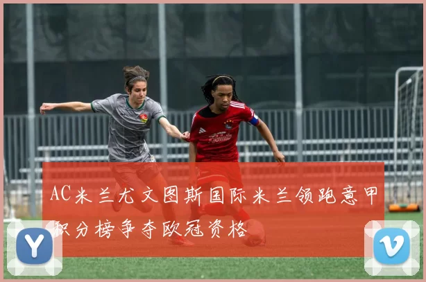 AC米兰尤文图斯国际米兰领跑意甲积分榜争夺欧冠资格