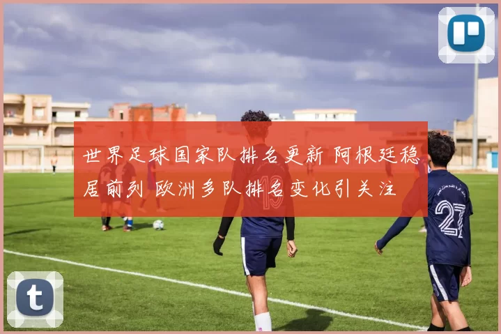 世界足球国家队排名更新 阿根廷稳居前列 欧洲多队排名变化引关注