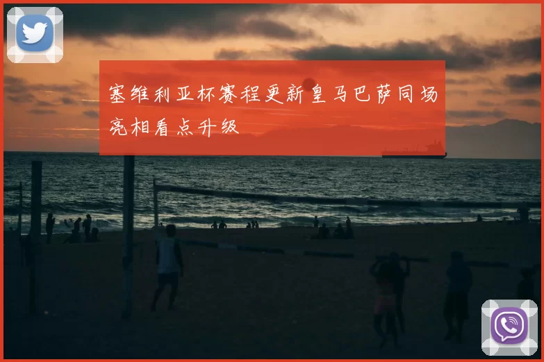 塞维利亚杯赛程更新皇马巴萨同场亮相看点升级