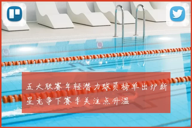 五大联赛年轻潜力球员榜单出炉新星竞争下赛季关注点升温