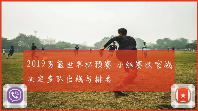 2019男篮世界杯预赛 小组赛收官战决定多队出线与排名