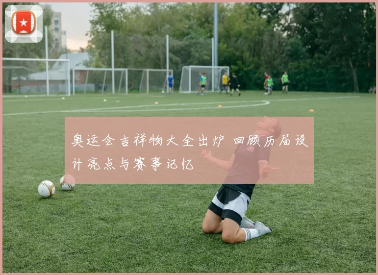 奥运会吉祥物大全出炉 回顾历届设计亮点与赛事记忆