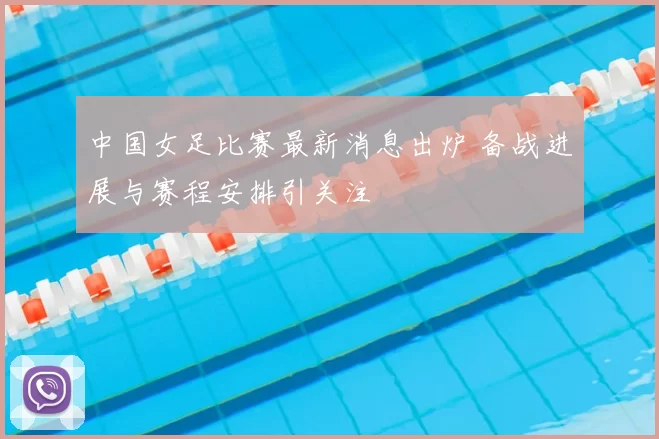 中国女足比赛最新消息出炉 备战进展与赛程安排引关注