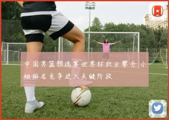 中国男篮预选赛世界杯积分攀升 小组排名竞争进入关键阶段