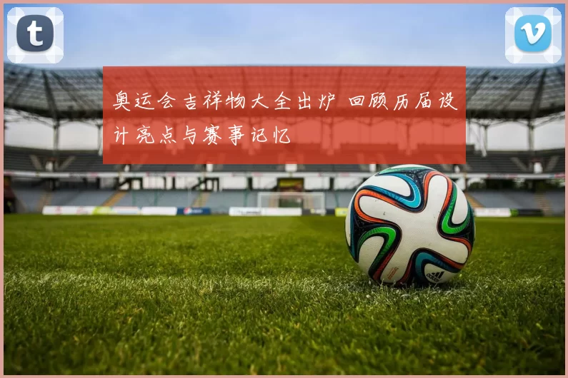 奥运会吉祥物大全出炉 回顾历届设计亮点与赛事记忆