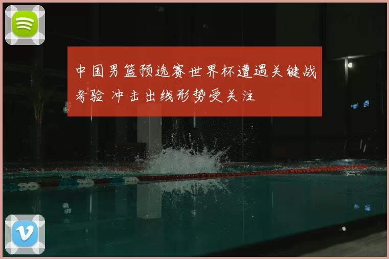 中国男篮预选赛世界杯遭遇关键战考验 冲击出线形势受关注