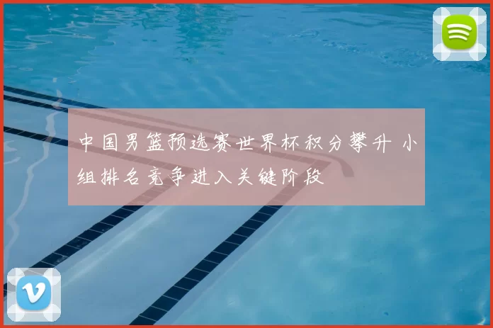 中国男篮预选赛世界杯积分攀升 小组排名竞争进入关键阶段