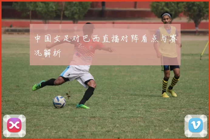 中国女足对巴西直播对阵看点与赛况解析