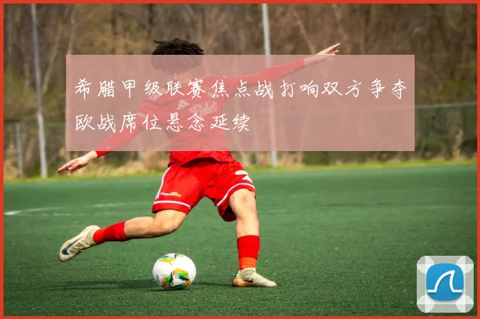 希腊甲级联赛焦点战打响双方争夺欧战席位悬念延续