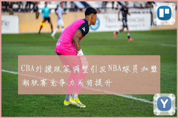 CBA外援政策调整引发NBA球员加盟潮联赛竞争力或将提升