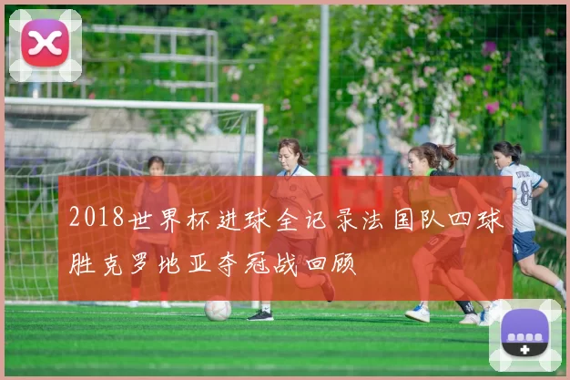 2018世界杯进球全记录法国队四球胜克罗地亚夺冠战回顾