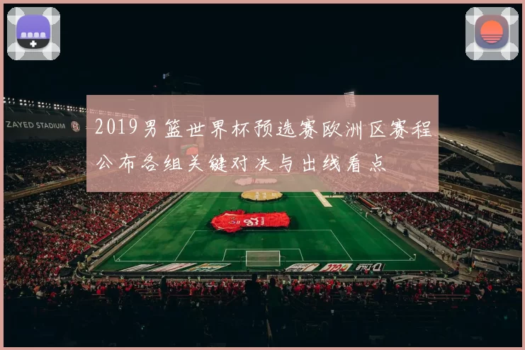 2019男篮世界杯预选赛欧洲区赛程公布各组关键对决与出线看点