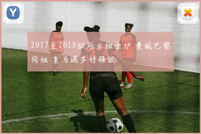 2017至2018欧冠分组出炉 曼城巴黎同组 皇马遇多特强敌