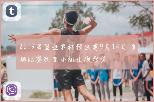 2019男篮世界杯预选赛9月14日 多场比赛改变小组出线形势