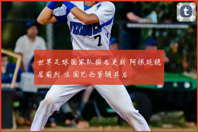 世界足球国家队排名更新 阿根廷稳居前列 法国巴西紧随其后