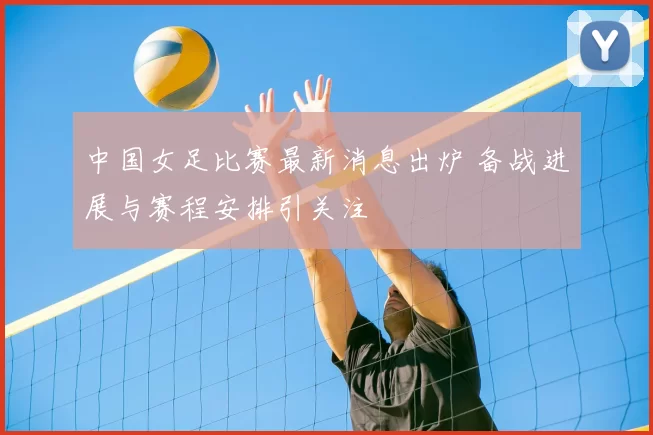 中国女足比赛最新消息出炉 备战进展与赛程安排引关注