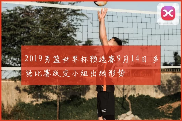 2019男篮世界杯预选赛9月14日 多场比赛改变小组出线形势