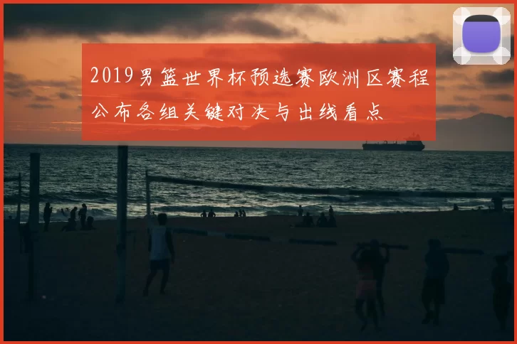 2019男篮世界杯预选赛欧洲区赛程公布各组关键对决与出线看点