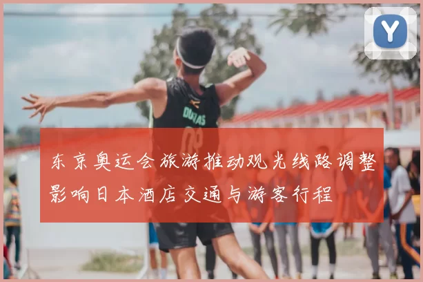 东京奥运会旅游推动观光线路调整影响日本酒店交通与游客行程