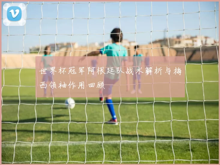 世界杯冠军阿根廷队战术解析与梅西领袖作用回顾
