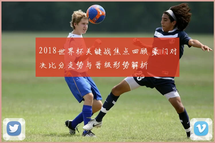 2018世界杯关键战焦点回顾 豪门对决比分走势与晋级形势解析
