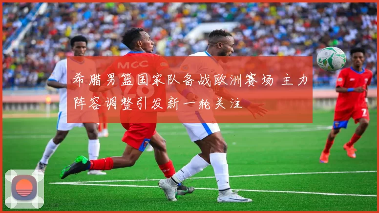希腊男篮国家队备战欧洲赛场 主力阵容调整引发新一轮关注