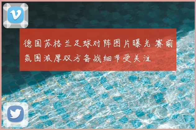 德国苏格兰足球对阵图片曝光 赛前氛围浓厚双方备战细节受关注