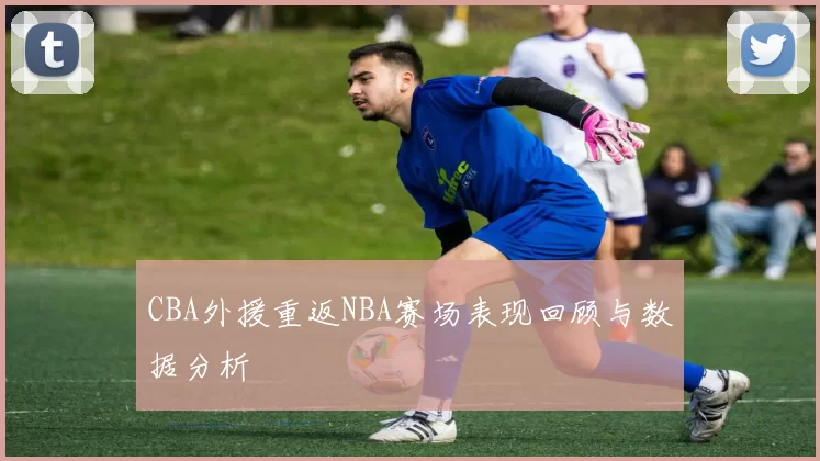 CBA外援重返NBA赛场表现回顾与数据分析